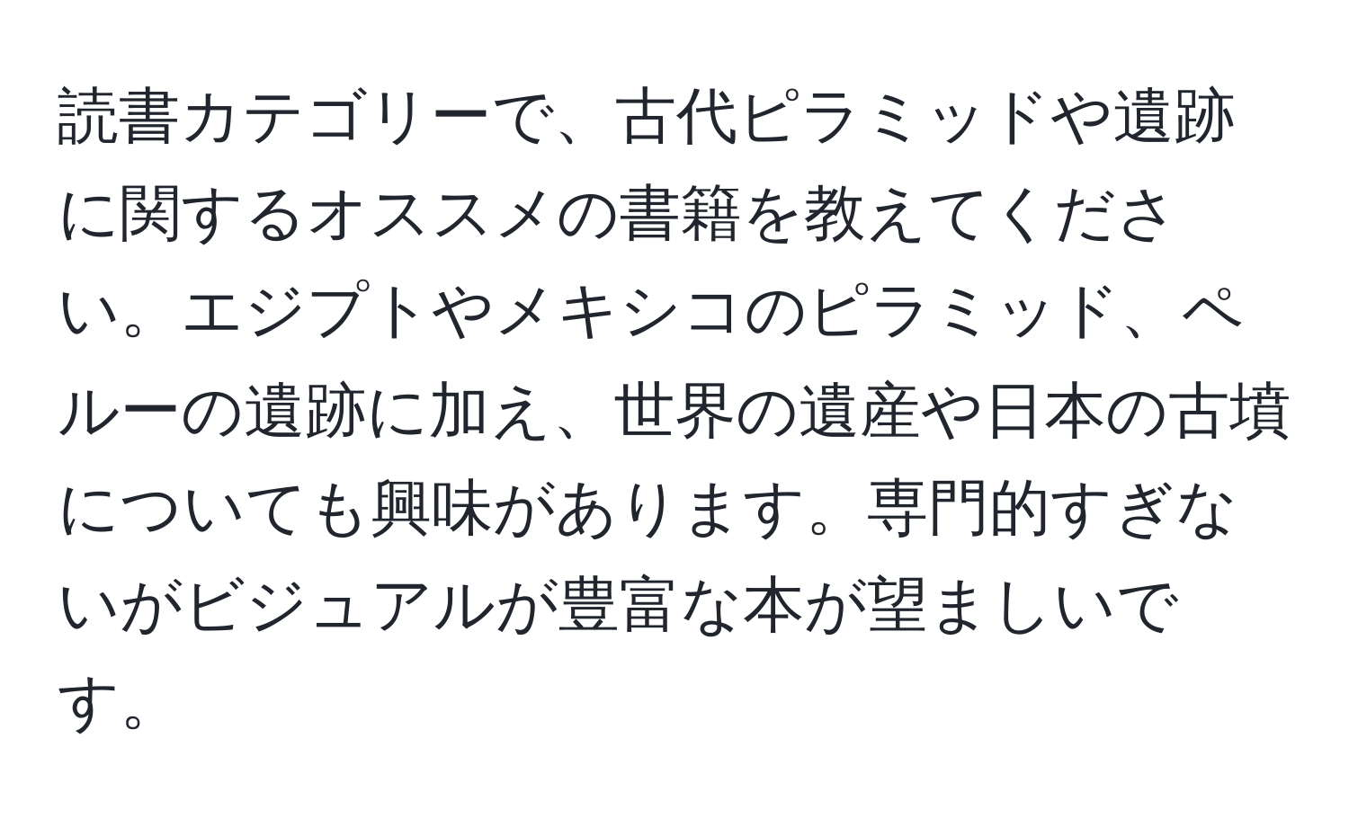 読書カテゴリーで、古代ピラミッドや遺跡に関するオススメの書籍を教えてください。エジプトやメキシコのピラミッド、ペルーの遺跡に加え、世界の遺産や日本の古墳についても興味があります。専門的すぎないがビジュアルが豊富な本が望ましいです。