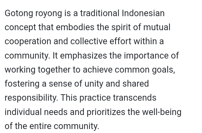 Gotong royong is a traditional Indonesian 
concept that embodies the spirit of mutual 
cooperation and collective effort within a 
community. It emphasizes the importance of 
working together to achieve common goals, 
fostering a sense of unity and shared 
responsibility. This practice transcends 
individual needs and prioritizes the well-being 
of the entire community.