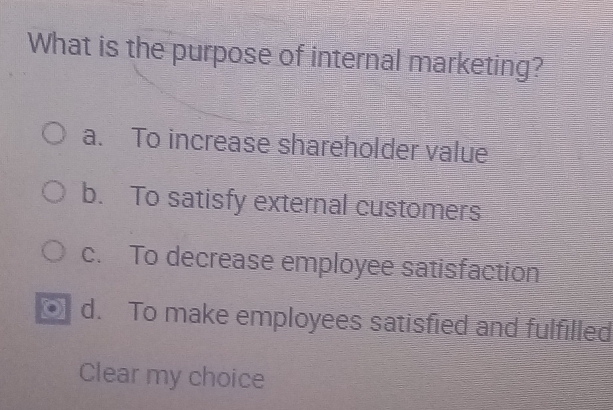 What is the purpose of internal marketing?
a. To increase shareholder value
b. To satisfy external customers
c. To decrease employee satisfaction
d. To make employees satisfied and fulfilled
Clear my choice