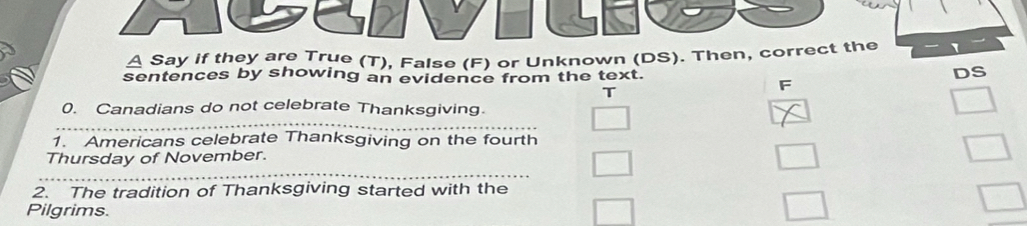 Say if they are True (T), False (F) or Unknown (DS). Then, correct the
sentences by showing an evidence from the text.
DS
T
F
_
0. Canadians do not celebrate Thanksgiving.
□ 
1. Americans celebrate Thanksgiving on the fourth
_
Thursday of November.
□ 
2. The tradition of Thanksgiving started with the
Pilgrims.
□