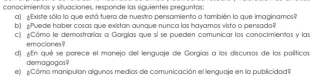 conocimientos y situaciones, responde las siguientes preguntas: 
a) £Existe sólo lo que está fuera de nuestro pensamiento o también lo que imaginamos? 
b) £Puede haber cosas que existan aunque nunca las hayamos visto o pensado? 
c) ¿Cómo le demostrarías a Gorgias que sí se pueden comunicar los conocimientos y las 
emociones? 
d) ¿En qué se parece el manejo del lenguaje de Gorgias a los discursos de los políticos 
demagogos? 
e) ¿Cómo manipulan algunos medios de comunicación el lenguaje en la publicidad?