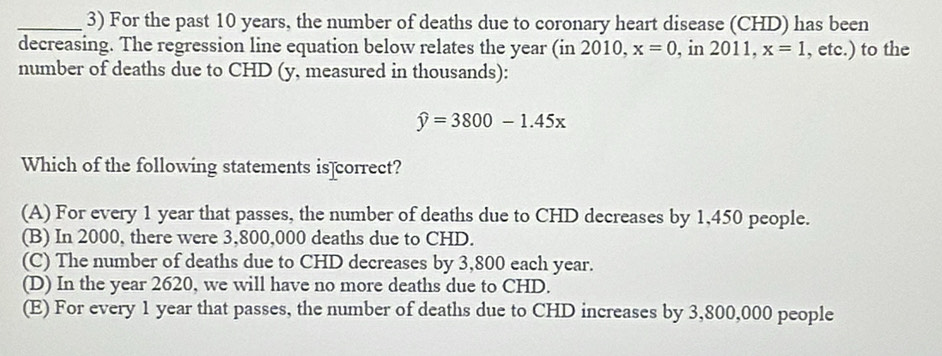 For the past 10 years, the number of deaths due to coronary heart disease (CHD) has been
decreasing. The regression line equation below relates the year (in 2010, x=0 , in 2011, x=1 , etc.) to the
number of deaths due to CHD (y, measured in thousands):
widehat y=3800-1.45x
Which of the following statements is]correct?
(A) For every 1 year that passes, the number of deaths due to CHD decreases by 1,450 people.
(B) In 2000, there were 3,800,000 deaths due to CHD.
(C) The number of deaths due to CHD decreases by 3,800 each year.
(D) In the year 2620, we will have no more deaths due to CHD.
(E) For every 1 year that passes, the number of deaths due to CHD increases by 3,800,000 people