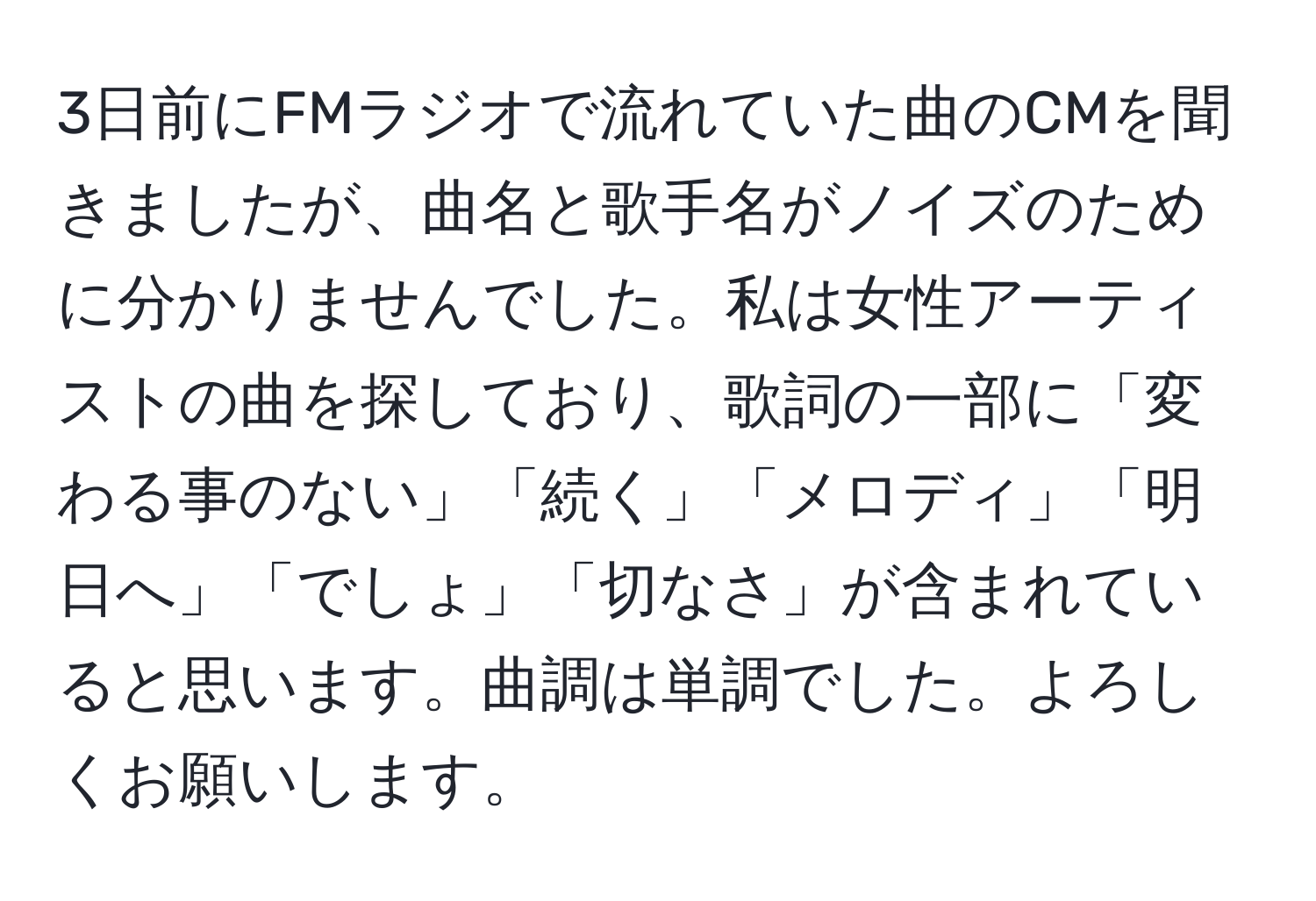 3日前にFMラジオで流れていた曲のCMを聞きましたが、曲名と歌手名がノイズのために分かりませんでした。私は女性アーティストの曲を探しており、歌詞の一部に「変わる事のない」「続く」「メロディ」「明日へ」「でしょ」「切なさ」が含まれていると思います。曲調は単調でした。よろしくお願いします。