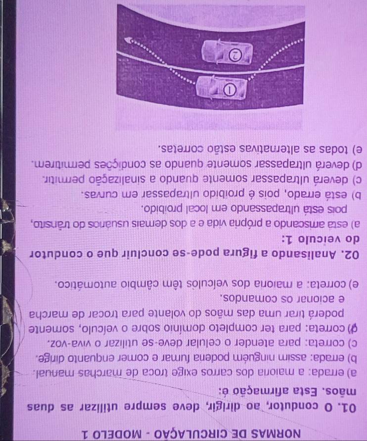 NORMAS DE CIRCULAÇÃO - MODELO 1
01. O condutor, ao dirigir, deve sempre utilizar as duas
mãos. Esta afirmação é:
a) errada: a maioria dos carros exige troca de marchas manual.
b) errada: assim ninguém poderia fumar e comer enquanto dirige.
c) correta: para atender o celular deve-se utilizar o viva-voz.
() correta: para ter completo domínio sobre o veículo, somente
poderá tirar uma das mãos do volante para trocar de marcha
e acionar os comandos.
e) correta: a maioria dos veículos têm câmbio automático.
02. Analisando a figura pode-se concluir que o condutor
do veículo 1:
a) esta arriscando a própria vida e a dos demais usuários do trânsito,
pois está ultrapassando em local proibido.
b) está errado, pois é proíbido ultrapassar em curvas.
c) deverá ultrapassar somente quando a sinalização permitir.
d) deverá ultrapassar somente quando as condições permitirem.
e) todas as alternativas estão corretas.