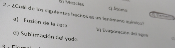 b) Mezclas c) Átomo Eeereent
2.- ¿Cuál de los siguientes hechos es un fenómeno químico
a) Fusión de la cera b) Evaporación del agua
d) Sublimación del yodo
3- Fi