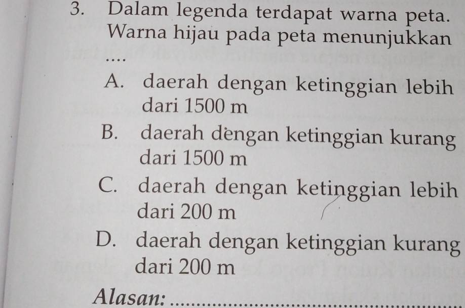 Dalam legenda terdapat warna peta.
Warna hijau pada peta menunjukkan
_
…
A. daerah dengan ketinggian lebih
dari 1500 m
B. daerah dengan ketinggian kurang
dari 1500 m
C. daerah dengan ketinggian lebih
dari 200 m
D. daerah dengan ketinggian kurang
dari 200 m
Alasan:_