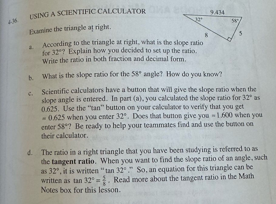 4-36. USING A SCIENTIFIC CALCULATOR
Examine the triangle at right.
a. According to the triangle at right, what is the slope ratio
for 32° ? Explain how you decided to set up the ratio.
Write the ratio in both fraction and decimal form.
b. What is the slope ratio for the 58° angle? How do you know?
c. Scientific calculators have a button that will give the slope ratio when the
slope angle is entered. In part (a), you calculated the slope ratio for 32° as
0.625. Use the “tan” button on your calculator to verify that you get
approx 0.625 when you enter 32°. Does that button give you approx 1.600 when you
enter 58° ? Be ready to help your teammates find and use the button on
their calculator.
d. The ratio in a right triangle that you have been studying is referred to as
the tangent ratio. When you want to find the slope ratio of an angle, such
as 32° , it is written “ tan 32°.” So, an equation for this triangle can be
written as tan 32°= 5/8 . Read more about the tangent ratio in the Math
Notes box for this lesson.