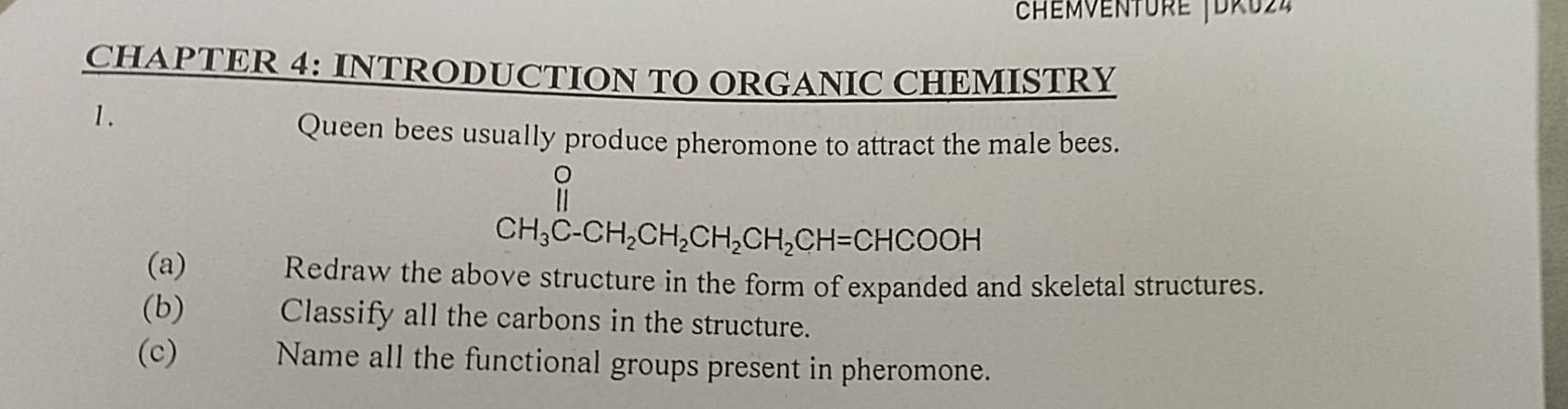 Chémventure Jdru24 
CHAPTER 4: INTRODUCTION TO ORGANIC CHEMISTRY 
1. 
Queen bees usually produce pheromone to attract the male bees.
CH_3C-CH_2CH_2CH_2CH_2CH=CHCOOH
(a) Redraw the above structure in the form of expanded and skeletal structures. 
(b) Classify all the carbons in the structure. 
(c) Name all the functional groups present in pheromone.