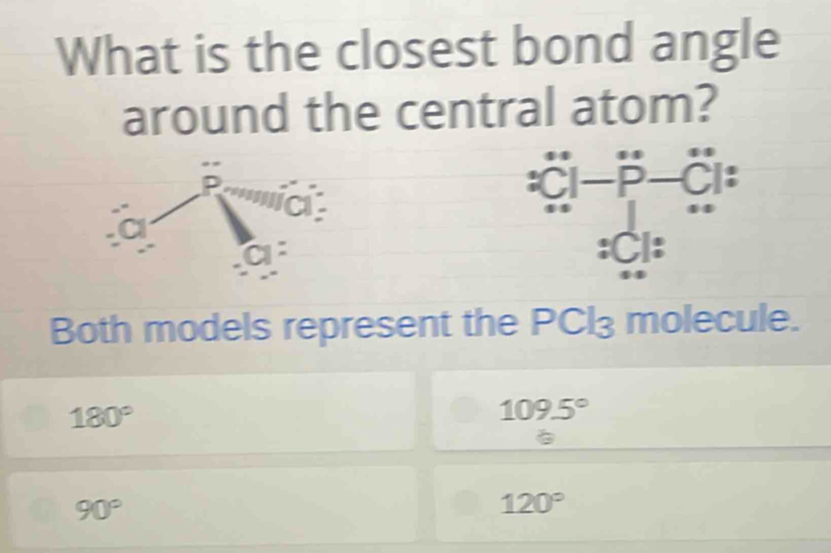 What is the closest bond angle
around the central atom?
:CiC'l^. □  CI   
:C|:
Both models represent the PCl₃ molecule.
180°
109.5°
90°
120°