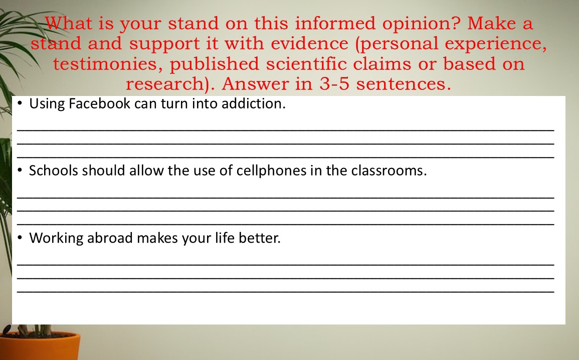 What is your stand on this informed opinion? Make a 
stand and support it with evidence (personal experience, 
testimonies, published scientific claims or based on 
research). Answer in 3 -5 sentences. 
Using Facebook can turn into addiction. 
_ 
_ 
_ 
Schools should allow the use of cellphones in the classrooms. 
_ 
_ 
_ 
Working abroad makes your life better. 
_ 
_ 
_