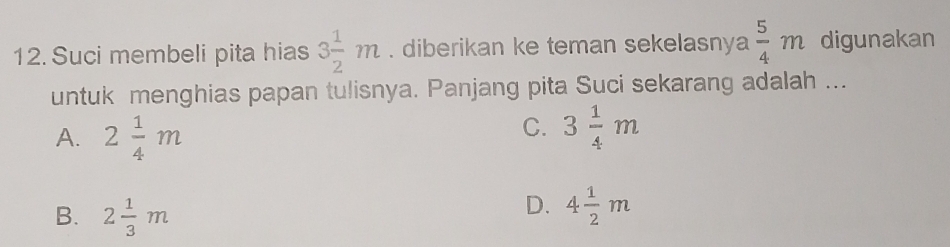 Suci membeli pita hias 3 1/2 m. diberikan ke teman sekelasnya  5/4 m digunakan
untuk menghias papan tulisnya. Panjang pita Suci sekarang adalah ...
A. 2 1/4 m
C. 3 1/4 m
B. 2 1/3 m
D. 4 1/2 m