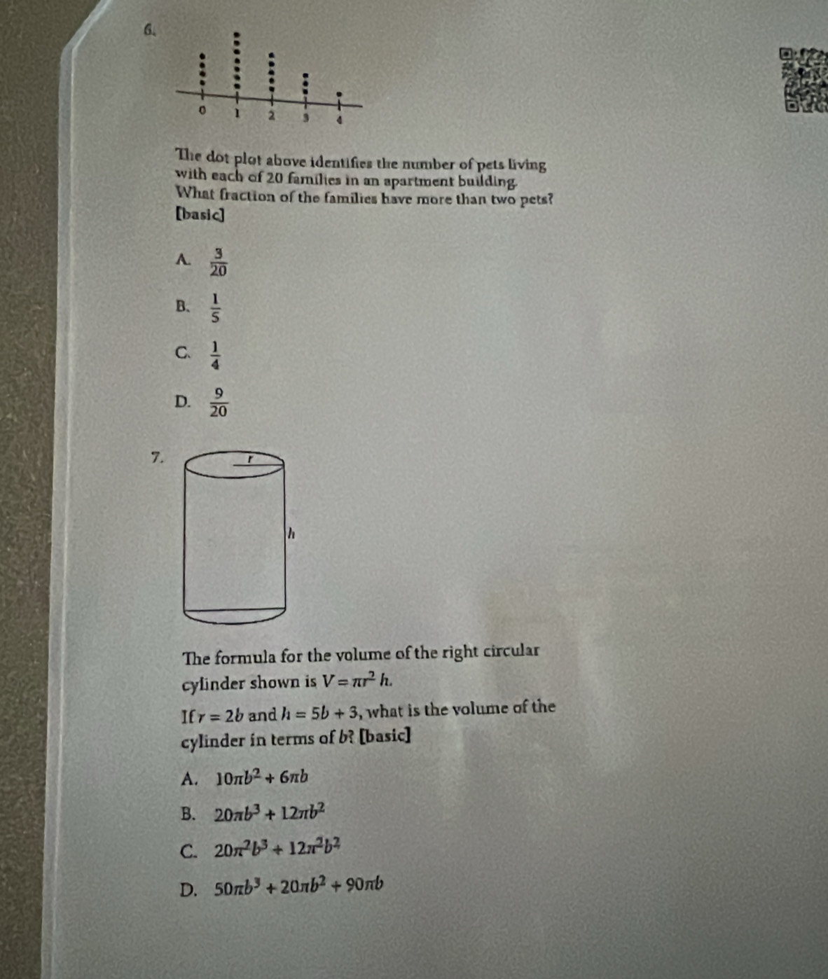 The dot plot above identifies the number of pets living
with each of 20 families in an apartment building.
What fraction of the families have more than two pets?
[basic]
A.  3/20 
B.  1/5 
C.  1/4 
D.  9/20 
7.
The formula for the volume of the right circular
cylinder shown is V=π r^2h. 
If r=2b and h=5b+3 , what is the volume of the
cylinder in terms of b? [basic]
A. 10π b^2+6π b
B. 20π b^3+12π b^2
C. 20π^2b^3+12π^2b^2
D. 50π b^3+20π b^2+90π b