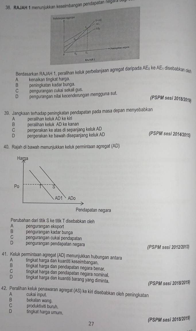 RAJAH 1 menunjukkan keseimbangan pendapatan negala ut
Perohanisen rggriget
Y=AI
AF
L AB
0 y_3 Yi * Peodapotan negara
RAIAHI
Berdasarkan RAJAH 1, peralihan keluk perbelanjaan agregat daripada AE_0 ke AE_1 disebabkan oleh
A _ kenaikan tingkat harga.
Bpeningkatan kadar bunga.
C pengurangan cukai sekali gus.
D pengurangan nilai kecenderungan mengguna sut.
(PSPM sesi 2018/2019)
39. Jangkaan terhadap peningkatan pendapatan pada masa depan menyebabkan
A peralihan keluk AD ke kiri
B peralihan keluk AD ke kanan
C pergerakan ke atas di sepanjang keluk AD
D pergerakan ke bawah disepanjang keluk AD (PSPM sesi 2014/2015)
40. Rajah di bawah menunjukkan keluk permintaan agregat (AD)
Pendapatan negara
Perubahan dari titik S ke titik T disebabkan oleh
A pengurangan eksport
B pengurangan kadar bunga
C pengurangan cukai pendapatan
D pengurangan pendapatan negara
(PSPM sesi 2012/2013)
41. Keluk permintaan agregat (AD) menunjukkan hubungan antara
A tingkat harga dan kuantiti keseimbangan.
B tingkat harga dan pendapatan negara benar.
Ctingkat harga dan pendapatan negara nominal.
D tingkat harga dan kuantiti barang yang diminta.
(PSPM sesi 2018/2019)
42. Peralihan keluk penawaran agregat (AS) ke kiri disebabkan oleh peningkatan
A cukai input.
B       bekalan wang.
C         produktiviti buruh.
D tingkat harga umum.
(PSPM sesi 2018/2019)
27