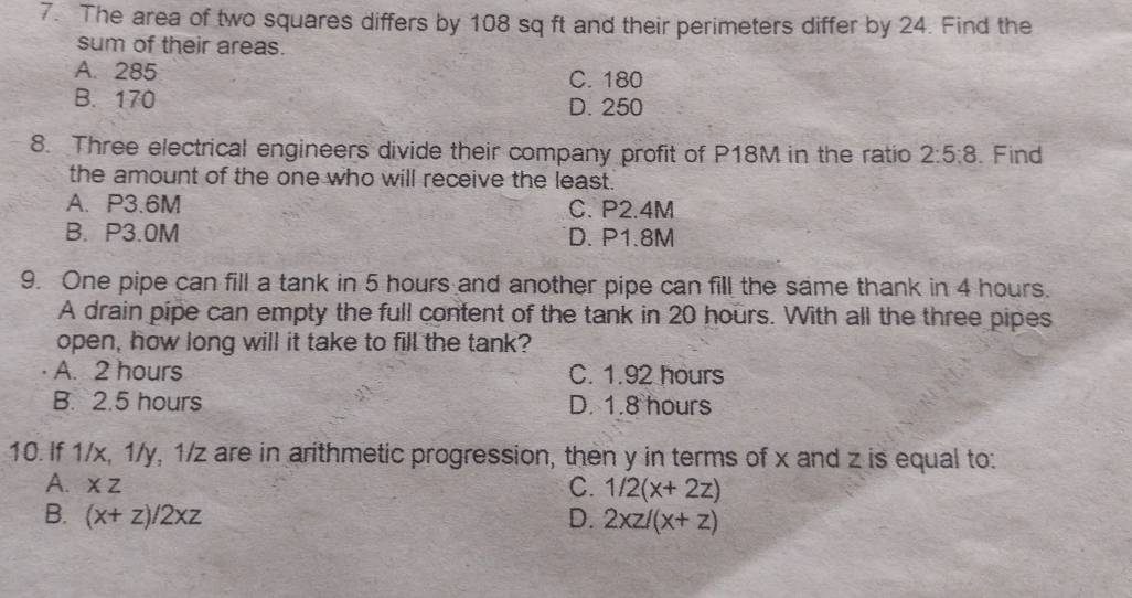 The area of two squares differs by 108 sq ft and their perimeters differ by 24. Find the
sum of their areas.
A. 285 C. 180
B. 170 D. 250
8. Three electrical engineers divide their company profit of P18M in the ratio 2:5:8. Find
the amount of the one who will receive the least.
A. P3.6M C. P2.4M
B. P3.0M D. P1.8M
9. One pipe can fill a tank in 5 hours and another pipe can fill the same thank in 4 hours.
A drain pipe can empty the full content of the tank in 20 hours. With all the three pipes
open, how long will it take to fill the tank?
A. 2 hours C. 1.92 hours
B. 2.5 hours D. 1.8 hours
10. If 1/x, 1/y, 1/z are in arithmetic progression, then y in terms of x and z is equal to:
A. XZ C. 1/2(x+2z)
B. (x+z)/2xz D. 2xz/(x+z)