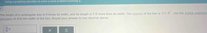 Using a graphing calculator to solve a word problem involving a... 
The height of a rectangular box is 4 times its width, and its length is 3 ft more than its width. The volume of the box is 113ft^3. Use the ALEKS graphing 
calculator to find the width of the box. Round your answer to two decimal places.
ft
×