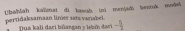 Ubahlah kalimat di bawah ini menjadi bentuk model 
pertidaksamaan linier satu variabel. 
Dua kali dari bilangan y lebih dari - 5/2 