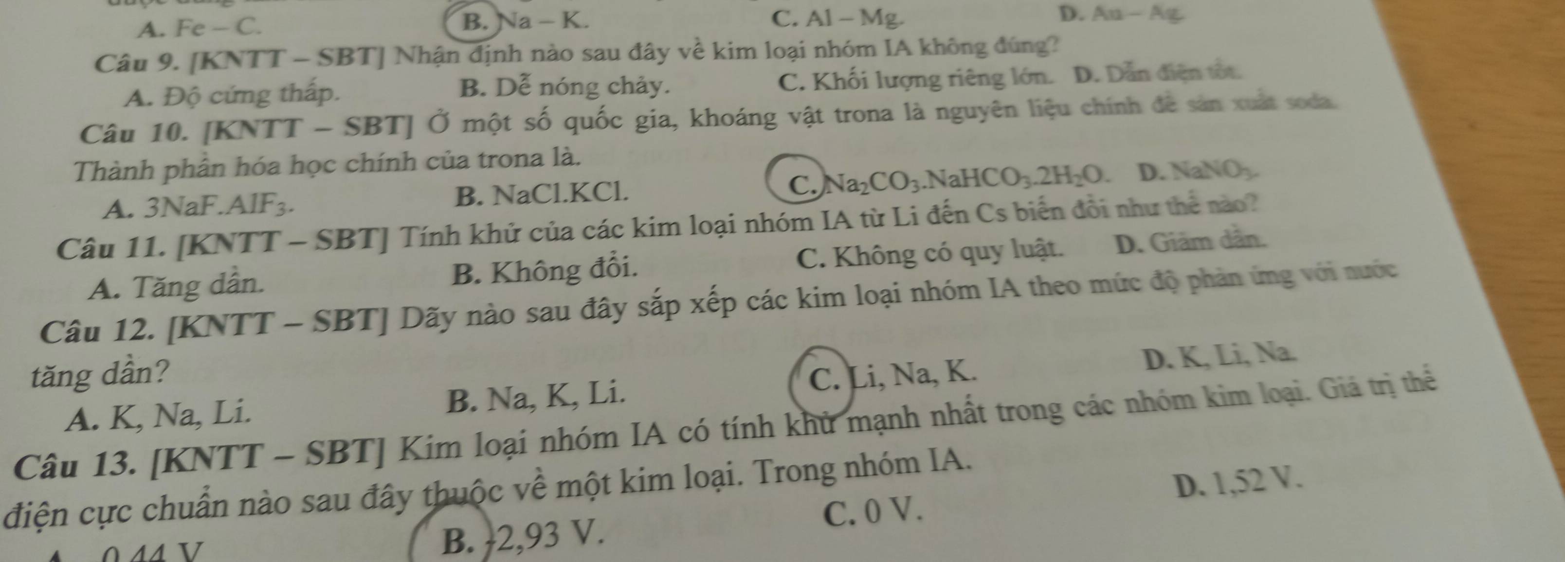 A. Fe-C. B. Na - K. C. Al - Mg. D. Aa-Ag
Câu 9. [KNTT - SBT] Nhận định nào sau đây về kim loại nhóm IA không đúng?
A. Độ cứng thấp. B. Dễ nóng chảy. C. Khối lượng riêng lớn. D. Dẫn điện tốt.
Câu 10. [KNTT - SBT] Ở một số quốc gia, khoáng vật trona là nguyên liệu chính đề sản xuất soda.
Thành phân hóa học chính của trona là.
A. 3NaF. AlF₃. B. NaCl. KCl. C. Na_2CO_3. NaHCO_3.2H_2O. D. NaNO_3. 
Câu 11. [KNTT - SBT] Tính khử của các kim loại nhóm IA từ Li đến Cs biển đổi như thể nào?
A. Tăng dần. B. Không đổi. C. Không có quy luật. D. Giãm dẫn.
Câu 12. [KNTT - SBT] Dãy nào sau đây sắp xếp các kim loại nhóm IA theo mức độ phản ứng với nước
tăng dần? C. Li, Na, K.
A. K, Na, Li. B. Na, K, Li. D. K, Li, Na.
Câu 13. [KNTT - SBT] Kim loại nhóm IA có tính khử mạnh nhất trong các nhóm kim loại. Giá trị thể
điện cực chuẩn nào sau đây thuộc về một kim loại. Trong nhóm IA.
B.  2,93 V. C. 0 V. D. 1,52 V.