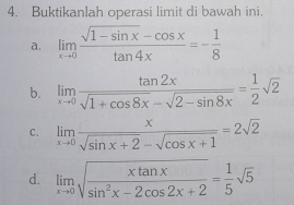 Buktikanlah operasi limit di bawah ini. 
a. limlimits _xto 0 (sqrt(1-sin x)-cos x)/tan 4x =- 1/8 
b. limlimits _xto 0 tan 2x/sqrt(1+cos 8x)-sqrt(2-sin 8x) = 1/2 sqrt(2)
C. limlimits _xto 0 x/sqrt(sin x+2)-sqrt(cos x+1) =2sqrt(2)
d. limlimits _xto 0sqrt(frac xtan x)sin^2x-2cos 2x+2= 1/5 sqrt(5)