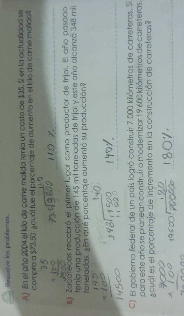 Resuelve los problemas. 
A) En el año 2004 el kilo de carne molida tenía un costo de $35. Si en la actualidad se 
compra a $73.50, ¿cuál fue el porcentaje de aumento en el kilo de carne molida? 
8) Zacatecas recobró el primer lugar como productor de frijol. El año pasado 
tenía una producción de 145 mil toneladas de frijol y este año alcanzó 348 mil
toneladas. ¿En qué porcentaje aumentó su producción? 
__ 
_ 
_ 
_ 
C) El gobierno federal de un país logró construir 7 000 kilómetros de carreteras. Si 
para este año se planean construir o modernizar 19 600 kilómetros de carreteras, 
¿cuál es el porcentaje de incremento en la construcción de carreteras? 
_