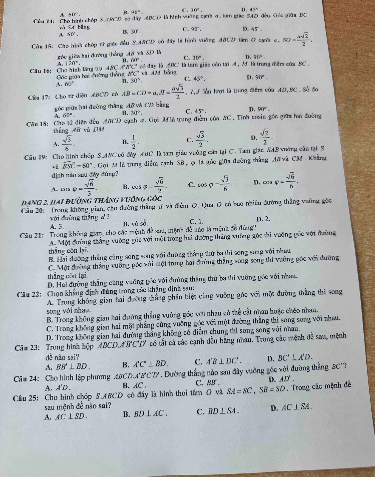 C. 30°. D.
A. 60°.
B. 90°. 45°.
Câu 14: Cho hình chóp S.ABCD có đáy ABCD là hình vuông cạnh α, tam giác SAD đều. Góc giữa BC
và SA bằng
A. 60°.
B. 30°.
C. 90°. D. 45°.
Câu 15: Cho hình chóp tứ giác đều S.ABCD có đáy là hình vuông ABCD tâm O cạnh α, SO= asqrt(2)/2 ,
góc giữa hai đường thẳng AB và SD là
B. 60°.
C. 30°. D.
A. 120°. 90°.
Câu 16: Cho hình lăng trụ ABC.A' B'C' có đáy là ABC là tam giác cân tại A , M là trung điểm của BC .
Góc giữa hai đường thắng B'C' và AM bằng
R 30°.
C. 45°.
D. 90°.
A. 60°.
Câu 17: Cho tứ diện ABCD có AB=CD=a,JI= asqrt(3)/2  , I,J lần lượt là trung điểm của AD,BC . Số đo
góc giữa hai đường thẳng AB và CD bằng
A. 60°.
B. 30°.
C. 45°.
D. 90°.
Câu 18: Cho tứ diện đều ABCD cạnh a. Gọi Mlà trung điểm của BC . Tính cosin góc giữa hai đường
thắng AB và DM
B.
A.  sqrt(3)/6 .  1/2 .
C.  sqrt(3)/2 .
D.  sqrt(2)/2 .
Câu 19: Cho hình chóp S.ABC có đáy ABC là tam giác vuông cân tại C. Tam giác SAB vuông cân tại S
và widehat BSC=60°. Gọi M là trung điểm cạnh SB , φ là góc giữa đường thẳng AB và CM. Khẳng
định nào sau đây đúng?
A. cos varphi = sqrt(6)/3 . B. cos varphi = sqrt(6)/2 . C. cos varphi = sqrt(3)/6 . D. cos varphi = sqrt(6)/6 .
DẠNG 2. HAI đườNG THẢNG VUÔNG GÓc
Câu 20: Trong không gian, cho đường thẳng đ và điểm O. Qua O có bao nhiêu đường thẳng vuông góc
Vdot O đường thẳng d ? D. 2.
A. 3. B. vô số. C. 1.
Câu 21: Trong không gian, cho các mệnh đề sau, mệnh đề nào là mệnh đề đúng?
A. Một đường thẳng vuông góc với một trong hai đường thẳng vuông góc thì vuông góc với đường
thắng còn lại.
B. Hai đường thẳng cùng song song với đường thẳng thứ ba thì song song với nhau
C. Một đường thẳng vuông góc với một trong hai đường thẳng song song thì vuông góc với đường
thẳng còn lại.
D. Hai đường thẳng cùng vuông góc với đường thẳng thứ ba thì vuông góc với nhau.
Câu 22: Chọn khẳng định đúng trong các khẳng định sau:
A. Trong không gian hai đường thẳng phân biệt cùng vuông góc với một đường thẳng thì song
song với nhau.
B. Trong không gian hai đường thẳng vuông góc với nhau có thể cắt nhau hoặc chéo nhau.
C. Trong không gian hai mặt phẳng cùng vuông góc với một đường thẳng thì song song với nhau.
D. Trong không gian hai đường thẳng không có điểm chung thì song song với nhau.
Câu 23:  Trong hình hộp Á BCD.A'B'C'D' có tất cả các cạnh đều bằng nhau. Trong các mệnh đề sau, mệnh
đề nào sai?
A. BB'⊥ BD. B. A'C'⊥ BD. C. A'B⊥ DC'. D. BC'⊥ A'D.
Câu 24: Cho hình lập phương ABCD *. Đường thẳng nào sau đây vuông góc với đường thẳng BC'?
ABCD.A'B'C'D'
D. AD'.
A. A' D . B. AC . C. BB'.
Câu 25: Cho hình chóp S.ABCD có đáy là hình thoi tâm O và SA=SC,SB=SD. Trong các mệnh đề
sau mệnh đề nào sai?
A. AC⊥ SD.
B. BD⊥ AC. C. BD⊥ SA. D. AC⊥ SA.