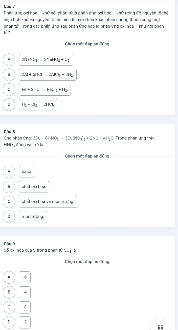 Phản ứng oxi hóa - khử nội phân tử là phản ứng oxi hóa - khử trong đó nguyên tố thể
hiện tính khử và nguyên tố thể hiện tính oxi hóa khác nhau nhưng thuộc cùng một
phân tử. Trong các phản ứng sau phản ứng nào là phản ứng oxi hóa - khử nội phân
tử?
Chọn một đáp án đúng
A 2NaNO_3to 2NaNO_2+O_2.
B 2Al+6HClto 2AlCl_3+3H_2.
C Fe+2HClto FeCl_2+H_2.
D H_2+Cl_2to 2HCl. 
Câu 8
Cho phản ứng: 3Cu+8HNO_3to 3Cu(NO_3)_2+2NO+4H_2O. Trong phản ứng trên,
HNO_3 đóng vai trò là
Chọn một đáp án đúng
A base.
B chất oxi hóa.
C chất oxi hóa và môi trường.
D môi trường.
Câu 9
Số oxi hóa của S trong phân tử SO_3la
_ Chọn một đáp án đúng
A +6.
B +4.
C +8.
D +2.
99