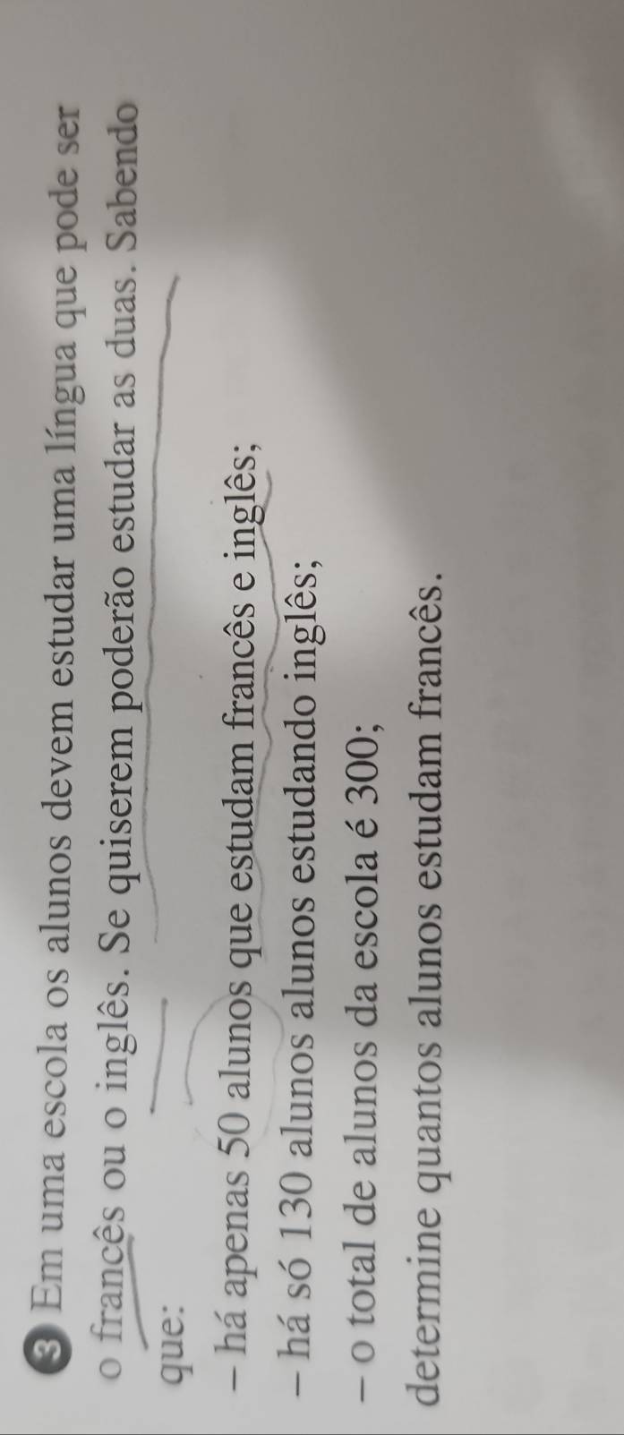 Em uma escola os alunos devem estudar uma língua que pode ser 
o francês ou o inglês. Se quiserem poderão estudar as duas. Sabendo 
que: 
- há apenas 50 alunos que estudam francês e inglês; 
- há só 130 alunos alunos estudando inglês; 
- o total de alunos da escola é 300; 
determine quantos alunos estudam francês.