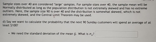 Sample sizes over 40 are considered "large" samples. For sample sizes over 40, the sample mean will be 
Normally distributed as long as the population distribution is not extremely skewed and has no extreme 
outliers. Here, the sample size 90 is over 40 and the distribution is somewhat skewed, which is not 
extremely skewed, and the Central Limit Theorem may be used. 
d) Say we want to calculate the probability that the next 90 Sunday customers will spend an average of at 
least $100? 
We need the standard deviation of the mean . What is 6