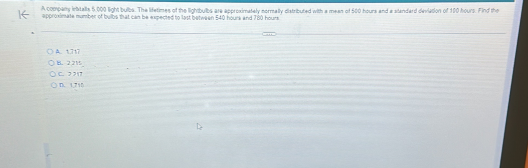 A company installs 5,000 light bulbs. The lifetimes of the lightbulbs are approximately normally distributed with a mean of 500 hours and a standard deviation of 100 hours. Find the
approximate number of bulbs that can be expected to last between 540 hours and 780 hours
A. 1,717
B. 2,215
C. 2.217
D. 1,710
