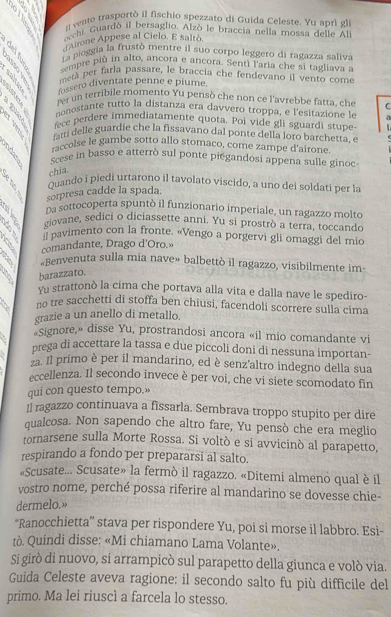 [ vento trasportò il fischio spezzato di Guida Celeste. Yu aprì gli
occhi, Guardò il bersaglio. Alzò le braccia nella mossa delle Ali
d'Airone Appese al Cielo. E saltò
B La pioggia la frustò mentre il suo corpo leggero di ragazza saliva
sempre più in alto, ancora e ancora. Sentì l'aria che si tagliava a
metà per farla passare, le braccia che fendevano il vento come
fossero diventate penne e piume.
Per un terribile momento Yu pensò che non ce l'avrebbe fatta, che C
nonostante tutto la distanza era davvero troppa, e l’esitazione le a
fece perdere immediatamente quota. Poi vide gli sguardi stupe-
fatti delle guardie che la fissavano dal ponte della loro barchetta, e
raccolse le gambe sotto allo stomaco, come zampe d’airone
Scese in basso e atterrò sul ponte piegandosi appena sulle ginoc
chia.
B 
Quando i piedi urtarono il tavolato viscido, a uno dei soldati per la
sorpresa cadde la spada.
Da sottocoperta spuntò il funzionario imperiale, un ragazzo molto
giovane, sedici o diciassette anni. Yu si prostrò a terra, toccando
3 5 5 il pavimento con la fronte. «Vengo a porgervi gli omaggi del mio
comandante, Drago d’Oro.»
«Benvenuta sulla mia nave» balbettò il ragazzo, visibilmente im-
barazzato.
Yu strattonò la cima che portava alla vita e dalla nave le spediro-
no tre sacchetti di stoffa ben chiusi, facendoli scorrere sulla cima
grazie a un anello di metallo.
«Signore,» disse Yu, prostrandosi ancora «il mio comandante vi
prega di accettare la tassa e due piccoli doni di nessuna importan-
za. Il primo è per il mandarino, ed è senz'altro indegno della sua
eccellenza. Il secondo invece è per voi, che vi siete scomodato fin
qui con questo tempo.»
Il ragazzo continuava a fissarla. Sembrava troppo stupito per dire
qualcosa. Non sapendo che altro fare, Yu pensò che era meglio
tornarsene sulla Morte Rossa. Si voltò e si avvicinò al parapetto,
respirando a fondo per prepararsi al salto.
«Scusate... Scusate» la fermò il ragazzo. «Ditemi almeno qual è il
vostro nome, perché possa riferire al mandarino se dovesse chie-
dermelo.»
“Ranocchietta” stava per rispondere Yu, poi si morse il labbro. Esi-
tò. Quindi disse: «Mi chiamano Lama Volante».
Si girò di nuovo, si arrampicò sul parapetto della giunca e volò via.
Guida Celeste aveva ragione: il secondo salto fu più difficile del
primo. Ma lei riuscì a farcela lo stesso.