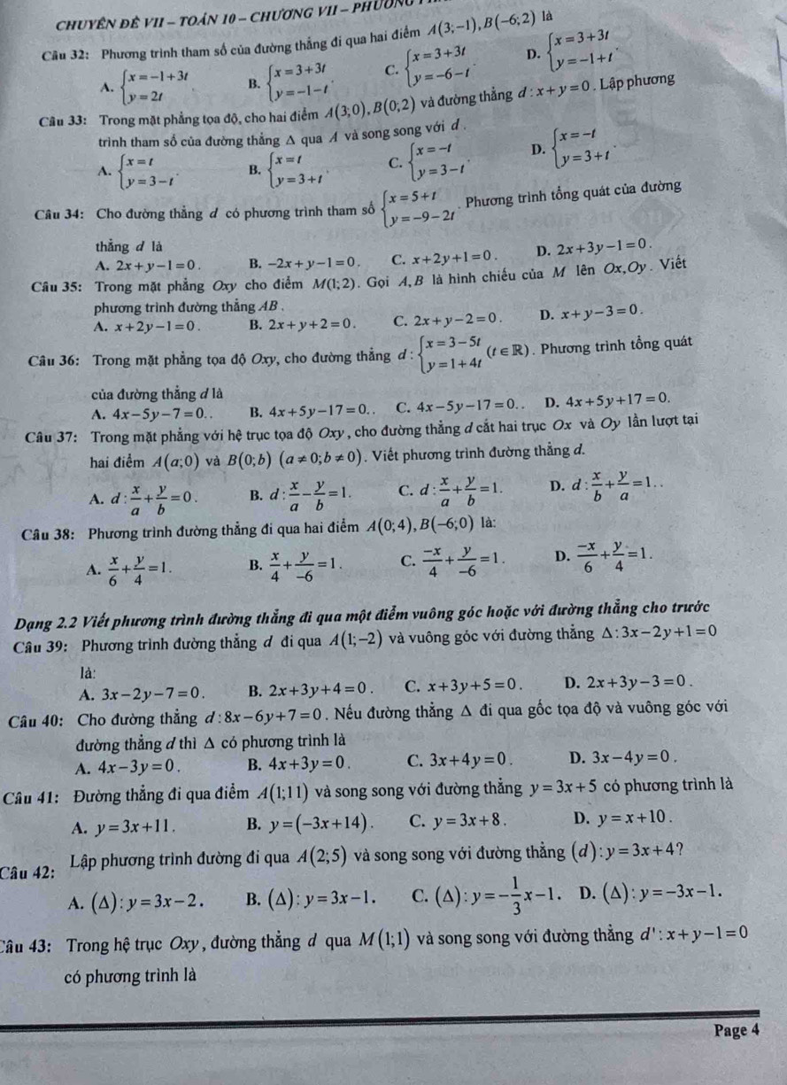 Chuyên đê VII - Toán 10 - Chương VII - PhườNg
Cầu 32: Phương trình tham số của đường thẳng đi qua hai điểm A(3;-1),B(-6;2) là
A. beginarrayl x=-1+3t y=2tendarray. B. beginarrayl x=3+3t y=-1-tendarray. . C. beginarrayl x=3+3t y=-6-tendarray. . D. beginarrayl x=3+3t y=-1+tendarray. .
Câu 33: Trong mặt phẳng tọa độ, cho hai điểm A(3;0),B(0;2) và đường thẳng đ : x+y=0. Lập phương
trình tham số của đường thẳng Δ qua A và song song với đ .
A. beginarrayl x=t y=3-tendarray. . B. beginarrayl x=t y=3+tendarray. C. beginarrayl x=-t y=3-tendarray. . D. beginarrayl x=-t y=3+tendarray.
Câu 34: Cho đường thẳng đ có phương trình tham số beginarrayl x=5+t y=-9-2tendarray.. Phương trình tổng quát của đường
thẳng d là
A. 2x+y-1=0. B. -2x+y-1=0. C. x+2y+1=0. D. 2x+3y-1=0.
Câu 35: Trong mặt phẳng Oxy cho điểm M(1;2).  Gọi A,B là hình chiếu của M lên Ox,Oy. Viết
phương trình đường thẳng AB .
A. x+2y-1=0. B. 2x+y+2=0. C. 2x+y-2=0. D. x+y-3=0.
Câu 36: Trong mặt phẳng tọa độ Oxy, cho đường thẳng d : beginarrayl x=3-5t y=1+4tendarray. (t∈ R). Phương trình tổng quát
của đường thẳng đ là
A. 4x-5y-7=0.. B. 4x+5y-17=0. C. 4x-5y-17=0. D. 4x+5y+17=0.
Câu 37: Trong mặt phẳng với hệ trục tọa độ Oxy , cho đường thẳng ơ cắt hai trục Ox và Oy lần lượt tại
hai điểm A(a;0) và B(0;b)(a!= 0;b!= 0). Viết phương trình đường thẳng d.
A. d: x/a + y/b =0. B. d: x/a - y/b =1. C. d: x/a + y/b =1. D. d: x/b + y/a =1..
Câu 38: Phương trình đường thẳng đi qua hai điểm A(0;4),B(-6;0) là:
A.  x/6 + y/4 =1. B.  x/4 + y/-6 =1. C.  (-x)/4 + y/-6 =1. D.  (-x)/6 + y/4 =1.
Dạng 2.2 Viết phương trình đường thẳng đi qua một điểm vuông góc hoặc với đường thẳng cho trước
Câu 39: Phương trình đường thẳng ơ đi qua A(1;-2) và vuông góc với đường thẳng △ :3x-2y+1=0
là:
A. 3x-2y-7=0. B. 2x+3y+4=0. C. x+3y+5=0. D. 2x+3y-3=0.
Câu 40: Cho đường thẳng d:8x-6y+7=0 Nếu đường thẳng Δ đi qua gốc tọa độ và vuông góc với
đường thẳng đ thì △ cd phương trình là
A. 4x-3y=0. B. 4x+3y=0. C. 3x+4y=0. D. 3x-4y=0.
Câu 41: Đường thẳng đi qua điểm A(1;11) và song song với đường thẳng y=3x+5 có phương trình là
A. y=3x+11. B. y=(-3x+14). C. y=3x+8. D. y=x+10.
Câu 42:  Lập phương trình đường đi qua A(2;5) và song song với đường thẳng (d) y=3x+4
A. (△ ):y=3x-2. B. (△ ):y=3x-1. C. (△ ):y=- 1/3 x-1. D. (△ ):y=-3x-1.
Câu 43: Trong hệ trục Oxy , đường thẳng đ qua M(1;1) và song song với đường thẳng d':x+y-1=0
có phương trình là
Page 4