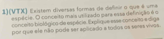 1)(VTX) Existem diversas formas de definir o que é uma 
espécie. O conceito mais utilizado para essa definição é o 
conceito biológico de espécie. Explique esse conceito e diga 
por que ele não pode ser aplicado a todos os seres vivos.