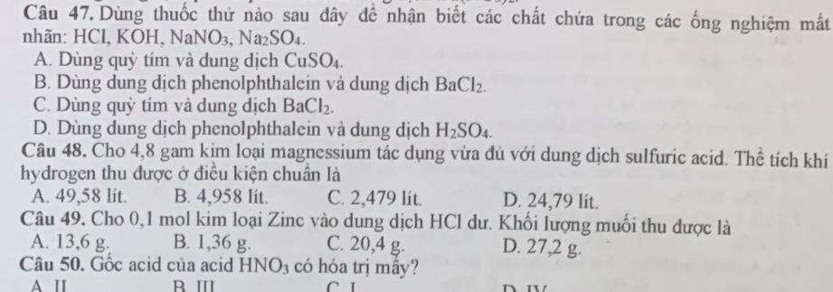 Dùng thuốc thử nào sau đây để nhận biết các chất chứa trong các ống nghiệm mất
nhãn: HCl, KOH, NaNO_3, Na_2SO_4.
A. Dùng quỳ tím và dung dịch CuSO_4
B. Dùng dung dịch phenolphthalein và dung dịch BaCl_2.
C. Dùng quỳ tím và dung dịch BaCl_2.
D. Dùng dung dịch phenolphthalein và dung dịch H_2SO_4. 
Câu 48. Cho 4,8 gam kim loại magnessium tác dụng vừa đủ với dung dịch sulfuric acid. Thể tích khí
hydrogen thu được ở điều kiện chuân là
A. 49,58 lit. B. 4,958 lít. C. 2,479 lit. D. 24,79 lít.
Câu 49. Cho 0,1 mol kim loại Zinc vào dung dịch HCl dư. Khối lượng muối thu được là
A. 13,6 g. B. 1,36 g. C. 20,4 g. D. 27,2 g.
Câu 50. Gốc acid của acid HNO_3 có hóa trị mây?
A I B Ⅲ C I