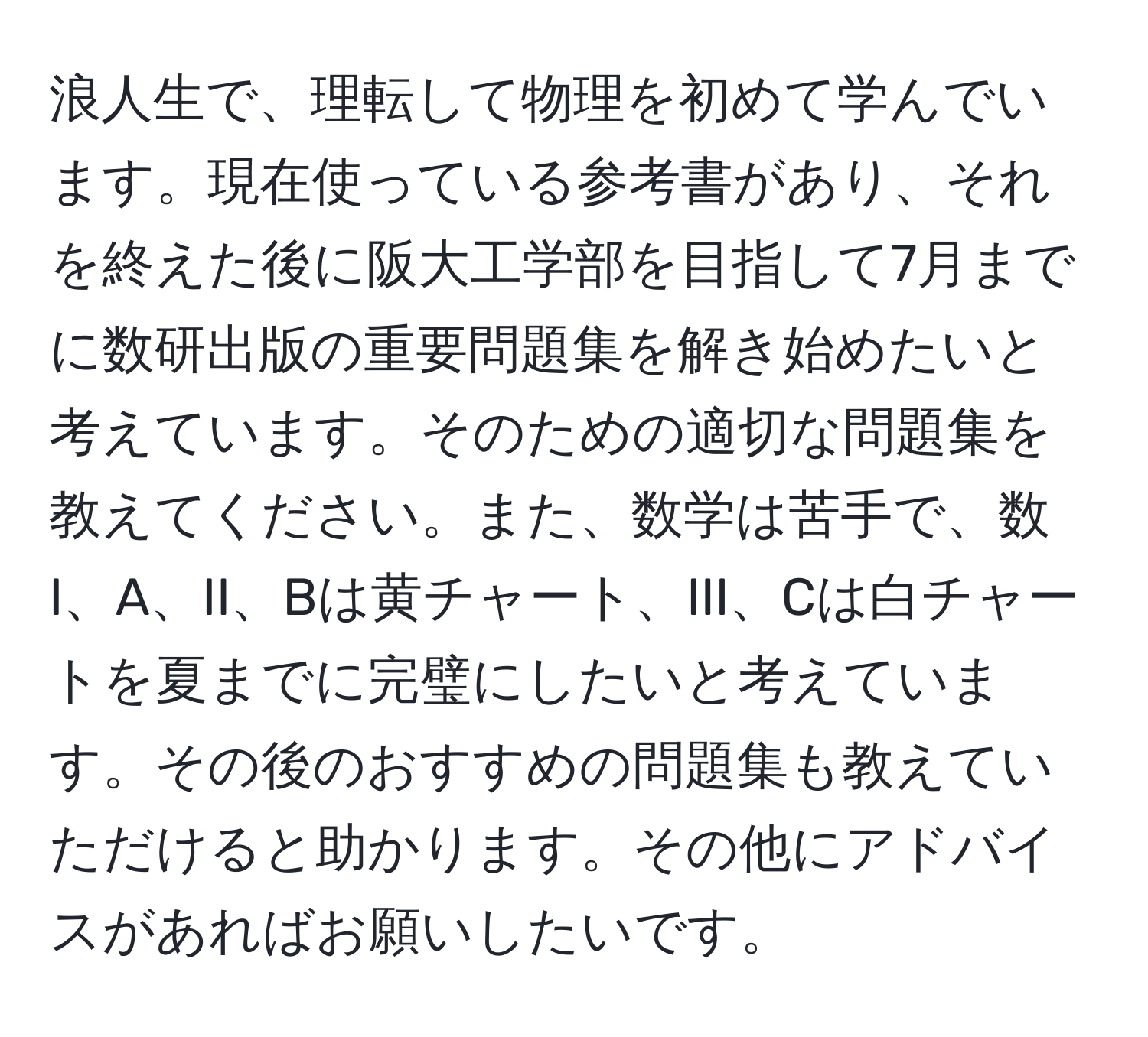 浪人生で、理転して物理を初めて学んでいます。現在使っている参考書があり、それを終えた後に阪大工学部を目指して7月までに数研出版の重要問題集を解き始めたいと考えています。そのための適切な問題集を教えてください。また、数学は苦手で、数I、A、II、Bは黄チャート、III、Cは白チャートを夏までに完璧にしたいと考えています。その後のおすすめの問題集も教えていただけると助かります。その他にアドバイスがあればお願いしたいです。