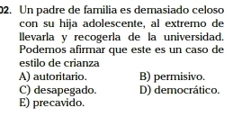 Un padre de familia es demasiado celoso
con su hija adolescente, al extremo de
llevarla y recogerla de la universidad.
Podemos afirmar que este es un caso de
estilo de crianza
A) autoritario. B) permisivo.
C) desapegado. D) democrático.
E) precavido.