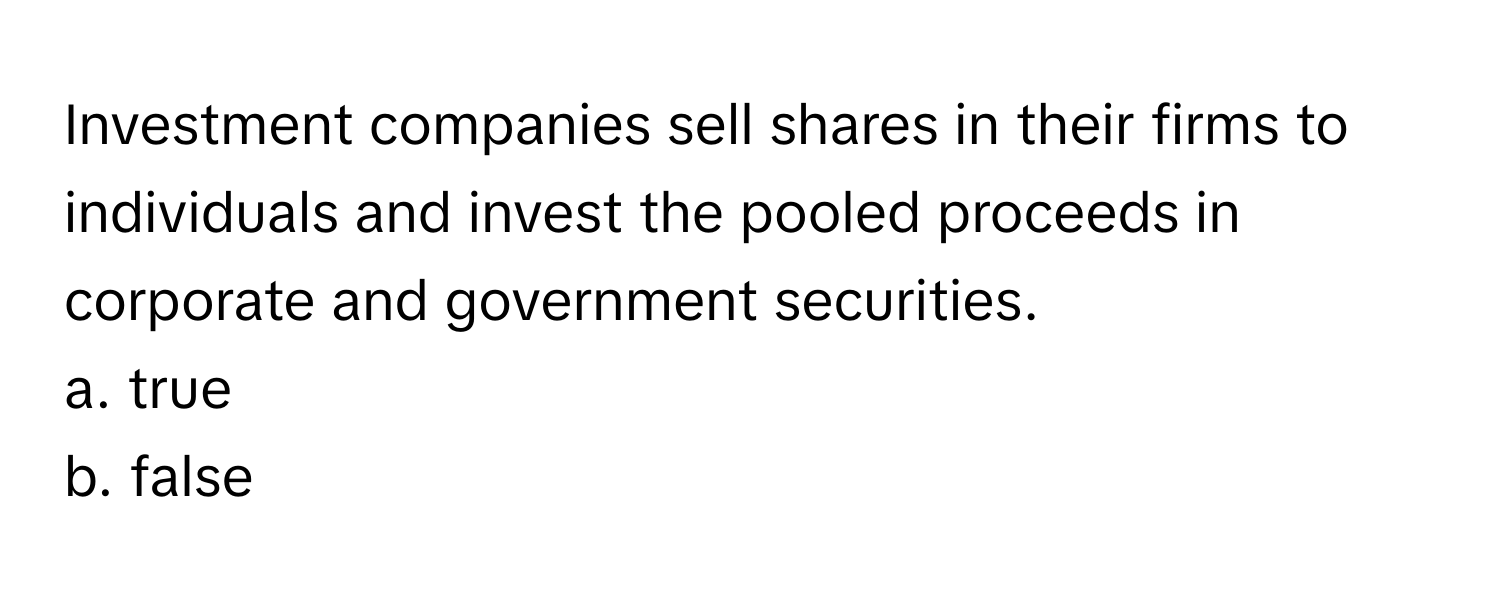 Investment companies sell shares in their firms to individuals and invest the pooled proceeds in corporate and government securities.

a. true
b. false