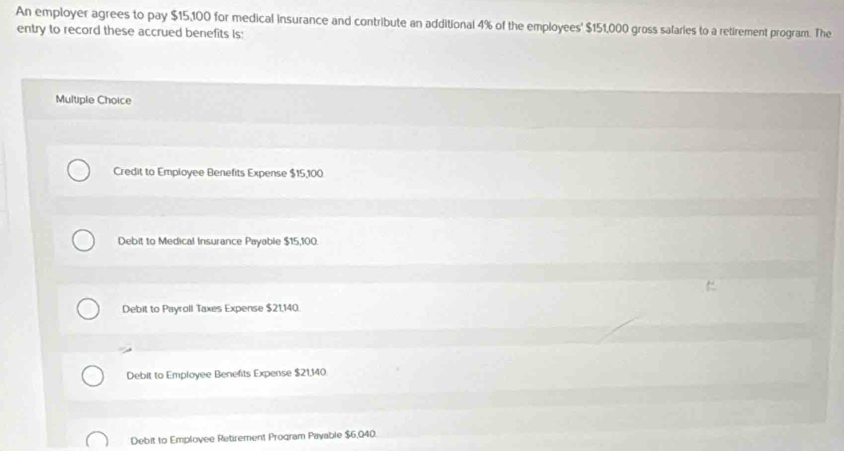 An employer agrees to pay $15,100 for medical insurance and contribute an additional 4% of the employees' $151,000 gross salaries to a retirement program. The
entry to record these accrued benefits is:
Multiple Choice
Credit to Employee Benefits Expense $15,100.
Debit to Medical Insurance Payable $15,100.
Debit to Payroll Taxes Expense $21,140.
Debit to Employee Benefits Expense $21,140
Debit to Employee Retirement Program Payable $6,040