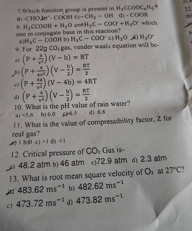 Which function group is present in H_3CCOOC_6H_5 7 a )
22
a C HO br - COOHc)-CH_2-OH d -COOR
th
8. H_3CCOOH+H_2Oleftharpoons H_3C-COO^-+H_3O^+ which a
one in conjugate base in this reaction?
b
a) H_3C-COOH b) H_3C-COO^-c H_2O d) H_3O^+
9. For 22gCO_2 gas, vander waals equation will be- C
a) (P+ a/v^2 )(V-b)=RT
b) (P+ a/4v^2 )(V- b/2 )= RT/2 
c ) (P+ 4a/v^2 )(V-4b)=4RT
d) (P+ a/v^2 )(V- b/2 )= RT/2 
10. What is the pH value of rain water?
a) <5.6 b) 6.0 c) 6.5 d) 6.8
11. What is the value of compressibility factor, Z for
real gas?
lb)0c)>1 d)
12. Critical pressure of CO_2 Gas is-
) 48.2 atm b) 46 atm c) 72.9 atm d) 2.3 atm
13. What is root mean square velocity of O_2 at 27°C
483.62ms^(-1) b) 482.62ms^(-1)
c ) 473.72ms^(-1) d) 473.82ms^(-1)