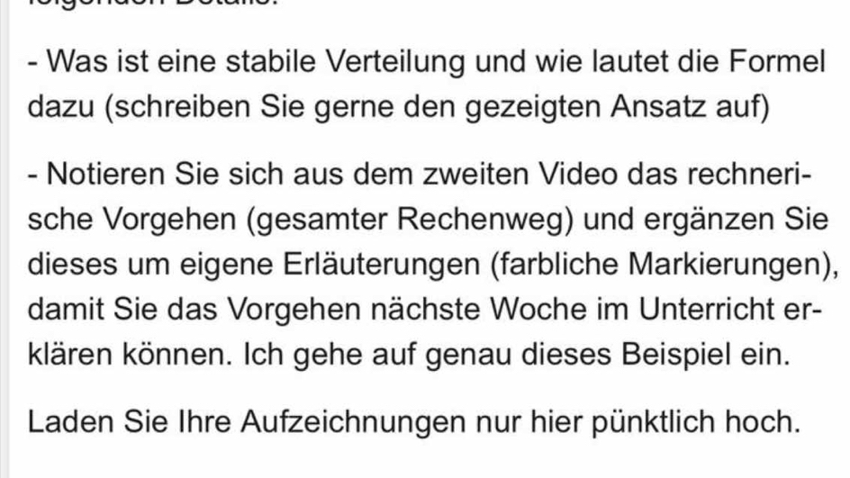 Was ist eine stabile Verteilung und wie lautet die Formel 
dazu (schreiben Sie gerne den gezeigten Ansatz auf) 
- Notieren Sie sich aus dem zweiten Video das rechneri- 
sche Vorgehen (gesamter Rechenweg) und ergänzen Sie 
dieses um eigene Erläuterungen (farbliche Markierungen), 
damit Sie das Vorgehen nächste Woche im Unterricht er- 
klären können. Ich gehe auf genau dieses Beispiel ein. 
Laden Sie Ihre Aufzeichnungen nur hier pünktlich hoch.