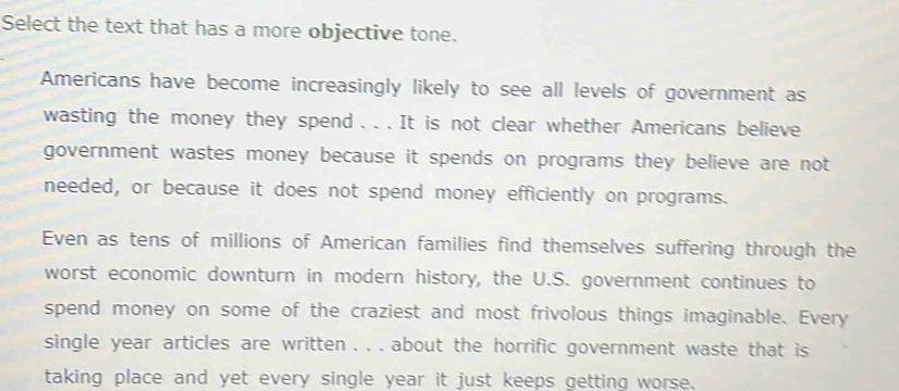 Select the text that has a more objective tone. 
Americans have become increasingly likely to see all levels of government as 
wasting the money they spend . . . It is not clear whether Americans believe 
government wastes money because it spends on programs they believe are not 
needed, or because it does not spend money efficiently on programs. 
Even as tens of millions of American families find themselves suffering through the 
worst economic downturn in modern history, the U.S. government continues to 
spend money on some of the craziest and most frivolous things imaginable. Every 
single year articles are written . . . about the horrific government waste that is 
taking place and yet every single year it just keeps getting worse.