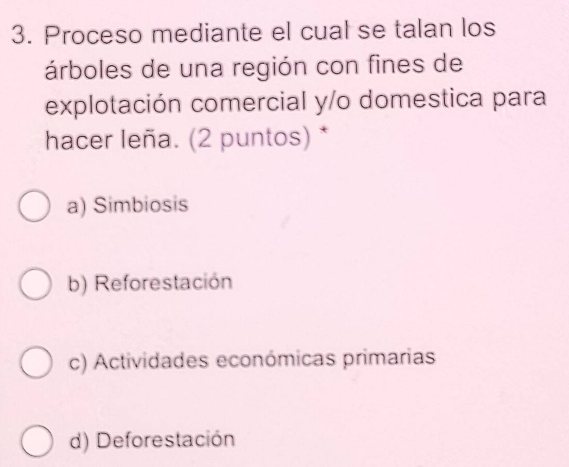 Proceso mediante el cual se talan los
árboles de una región con fines de
explotación comercial y/o domestica para
hacer leña. (2 puntos) *
a) Simbiosis
b) Reforestación
c) Actividades económicas primarias
d) Deforestación