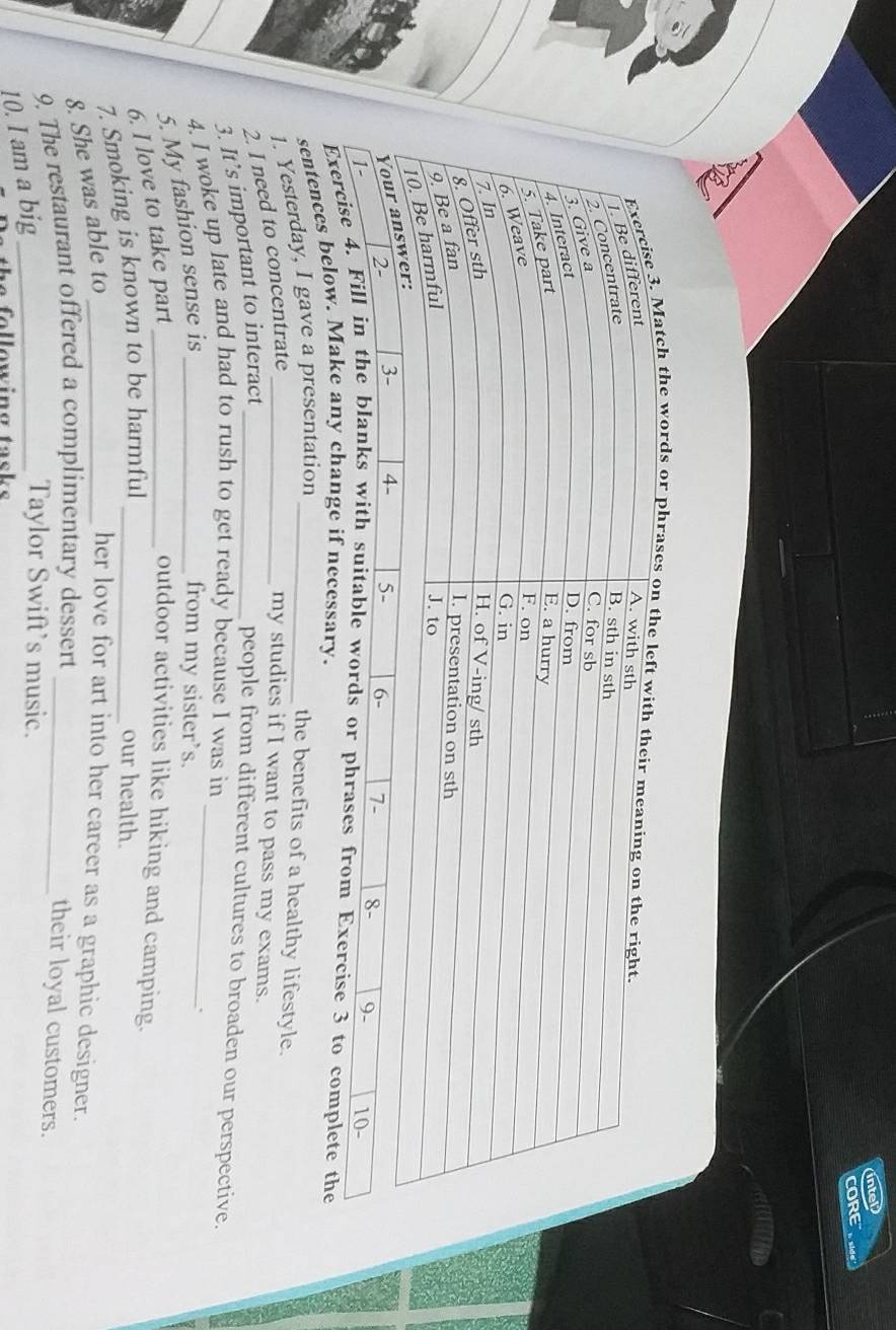 ORE 
tch the words or phra 
Exercise 4. rds or phrases from Exercise 3 to complete the 
sentences below. Make any change if necessary. 
1. Yesterday, I gave a presentation_ 
the benefits of a healthy lifestyle. 
2. I need to concentrate_ 
my studies if I want to pass my exams. 
3. It’s important to interact_ 
people from different cultures to broaden our perspective. 
4. I woke up late and had to rush to get ready because I was in_ 
5. My fashion sense is_ 
from my sister’s. 
. 
6. I love to take part_ 
outdoor activities like hiking and camping. 
7. Smoking is known to be harmful_ 
our health. 
8. She was able to _her love for art into her career as a graphic designer. 
9. The restaurant offered a complimentary dessert_ 
their loyal customers. 
10. I am a big_ 
Taylor Swift’s music. 
h e following task s .
