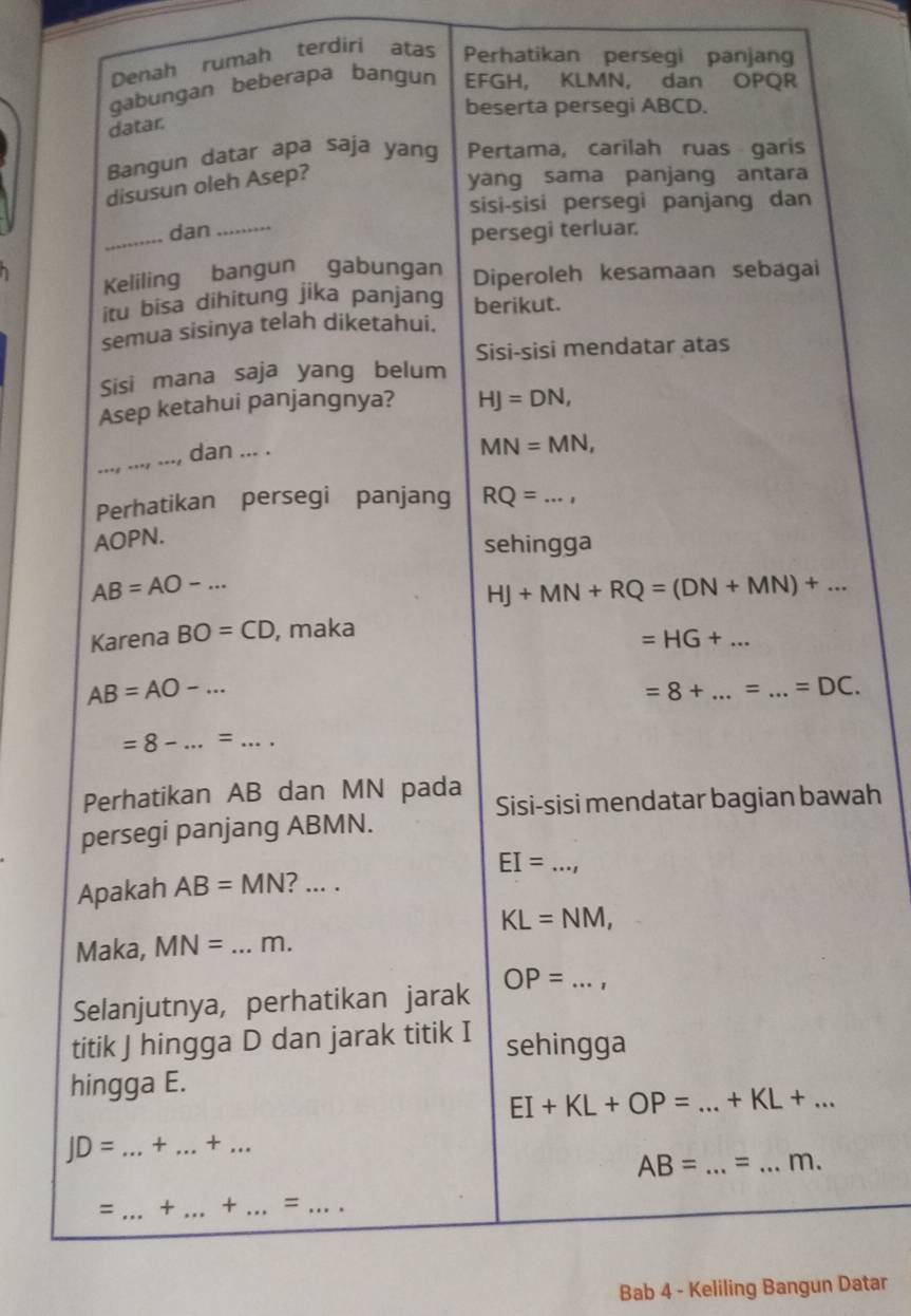 Denah rumah terdiri atas Perhatikan persegi panjang 
gabungan beberapa bangun EFGH, KLMN, dan OPQR
beserta persegi ABCD. 
datar. 
Bangun datar apa saja yang Pertama, carilah ruas garis 
disusun oleh Asep? 
yang sama panjang antara 
sisi-sisi persegi panjang dan 
_dan_ persegi terluar. 
Keliling bangun gabungan Diperoleh kesamaan sebagai 
itu bisa dihitung jika panjang berikut. 
semua sisinya telah diketahui. 
Sisi-sisi mendatar atas 
Sisi mana saja yang belum 
Asep ketahui panjangnya? HJ=DN, 
_ 
_, dan ... .
MN=MN, 
Perhatikan persegi panjang
AOPN. RQ=..., _ 
sehingga
AB=AO-...
HJ+MN+RQ=(DN+MN)+... 
Karena BO=CD , maka 
_ =HG+...
AB=AO-... 
=8+ _= _ =DC.
=8-...=... 
Perhatikan AB dan MN pada Sisi-sisi mendatar bagian bawah 
persegi panjang ABMN. 
_ EI=
Apakah AB=MN ? ... .
KL=NM, 
Maka, MN= _ m. 
_ OP=
Selanjutnya, perhatikan jarak 
titik J hingga D dan jarak titik I sehingga 
hingga E. 
_ EI+KL+OP=...+KL+...
JD= ...+...+... __
AB=...= __ .m. 
= _ + _ + _ = _ 
Bab 4 - Keliling Bangun Datar