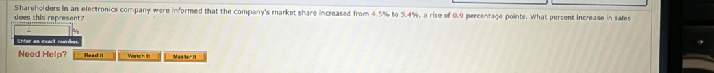 Shareholders in an electronics company were informed that the company's market share increased from 4.5% to 5.4%, a rise of 0.9 percentage points. What percent increase in sales 
does this represent?
P
Enter an exact number. 
Need Help? Read it Watch It Master it