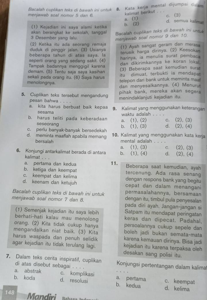 Bacalah cuplikan teks di bawah ini untuk 8. Kata kerja mental dijumpai dalam
kalimat berikut . . .
menjawab soal nomor 5 dan 6. c. (3)
a. (1)
(1) Kejadian ini saya alami ketika b. (2)
d. semua kalimat
akan berangkat ke sekolah, tanggal Bacalah cuplikan teks di bawah ini untuk
3 Desember yang lalu.
menjawab soal nomor 9 dan 10.
(2) Ketika itu ada seorang remaja
duduk di pinggir jalan. (3) Usianya (1) Ayah sangat geram dan merasa
beberapa tahun di atas saya. la terusik harga dirinya. (2) Keesokan
seperti orang yang sedang sakit. (4) harinya, ia menulis surat pembaca
Tampak badannya menggigil karena dan dikirimkannya ke koran lokal.
demam. (5) Tentu saja saya kasihan (3) Beberapa saat kemudian surat
sekali pada orang itu. (6) Saya harus itu dimuat,terbukti ia mendapat
menolongnya. telepon dari bank untuk meminta maaf
dan menyesalkannya. (4) Menurut
pihak bank, mereka akan segera
5. Cuplikan teks tersebut mengandung menindaklanjuti kejadian itu.
pesan bahwa
a. kita harus berbuat baik kepaa 9. Kalimat yang menggunakan keterangan
sesama waktu adalah . . . .
b. harus teliti pada keberadaan a. (1), (2) c. (2), (3)
seseorang d. (2), (4)
b. (1), (3)
c. perlu banyak-banyak bersedekah
d. meminta maaflah apabila memang 10. Kalimat yang menggunakan kata kerja
bersalah mental adalah . . . .
a. (1), (3) c. (2), (3)
6. Konjungi antarkalimat berada di antara b. (1), (4) d. (2), (4)
kalimat . . .
a. pertama dan kedua 11. Beberapa saat kemudian, ayah
b. ketiga dan keempat tercenung. Ada rasa senang
c. keempat dan kelima dengan respons bank yang begitu
d. keenam dan ketujuh cepat dan dalam menangani
Bacalah cuplikan teks di bawah ini untuk permasalahannya, bersamaan
menjawab soal nomor 7 dan 8.
dengan itu, timbul pula penyesalan
pada diri ayah. Jangan-jangan si
(1) Semenjak kejadian itu saya lebih Satpam itu mendapat peringatan
berhati-hati kalau mau menolong keras dan dipecat. Padahal,
orang. (2) Kita tidak cukup hanya persoalannya cukup sepele dan
mengandalkan niat baik. (3) Kita boleh jadi bukan semata-mata
harus waspada dan penuh selidik karena kemauan dirinya. Bisa jadi
agar kejadian itu tidak terulang lagi. kejadian itu karena terpaksa oleh
desakan sang polisi itu.
7. Dalam teks cerita inspiratif, cuplikan Konjungsi pertentangan dalam kalima
di atas disebut sebagai . . . .
a. abstrak c. komplikasi a. pertama c. keempat
b. koda d. resolusi b. kedua d. kelima
148