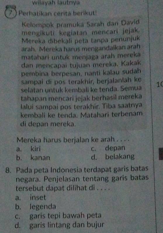 wilayah lautnya
7.) Perhatikan cerita berikut!
Kelompok pramukä Sarah dan David
mengikuti kegiatan mencari jejak.
Mereka dibekali peta tanpa penunjuk
arah. Merěka harus mengandalkan arah
matahari untuk menjaga arah mereka
dan mencapai tujuan mereka. Kakak
pembina berpesan, nanti kalau sudah
sampai di pos terakhir, berjalanlah ke 10
selatan untuk kembali ke tenda. Semua
tahapan mencari jejak berhasil mereka
laluí sampaí pos terakhir. Tiba saatnya
kembali ke tenda. Matahari terbenam
di depan mereka.
Mereka harus berjalan ke arah . . . .
a. kiri c. depan
b. kanan d. belakang
8. Pada peta Indonesia terdapat garis batas
negara. Penjelasan tentang garis batas
tersebut dapat dilihat di . . . .
a. inset
b. legenda
c. garis tepi bawah peta
d. garis lintang dan bujur