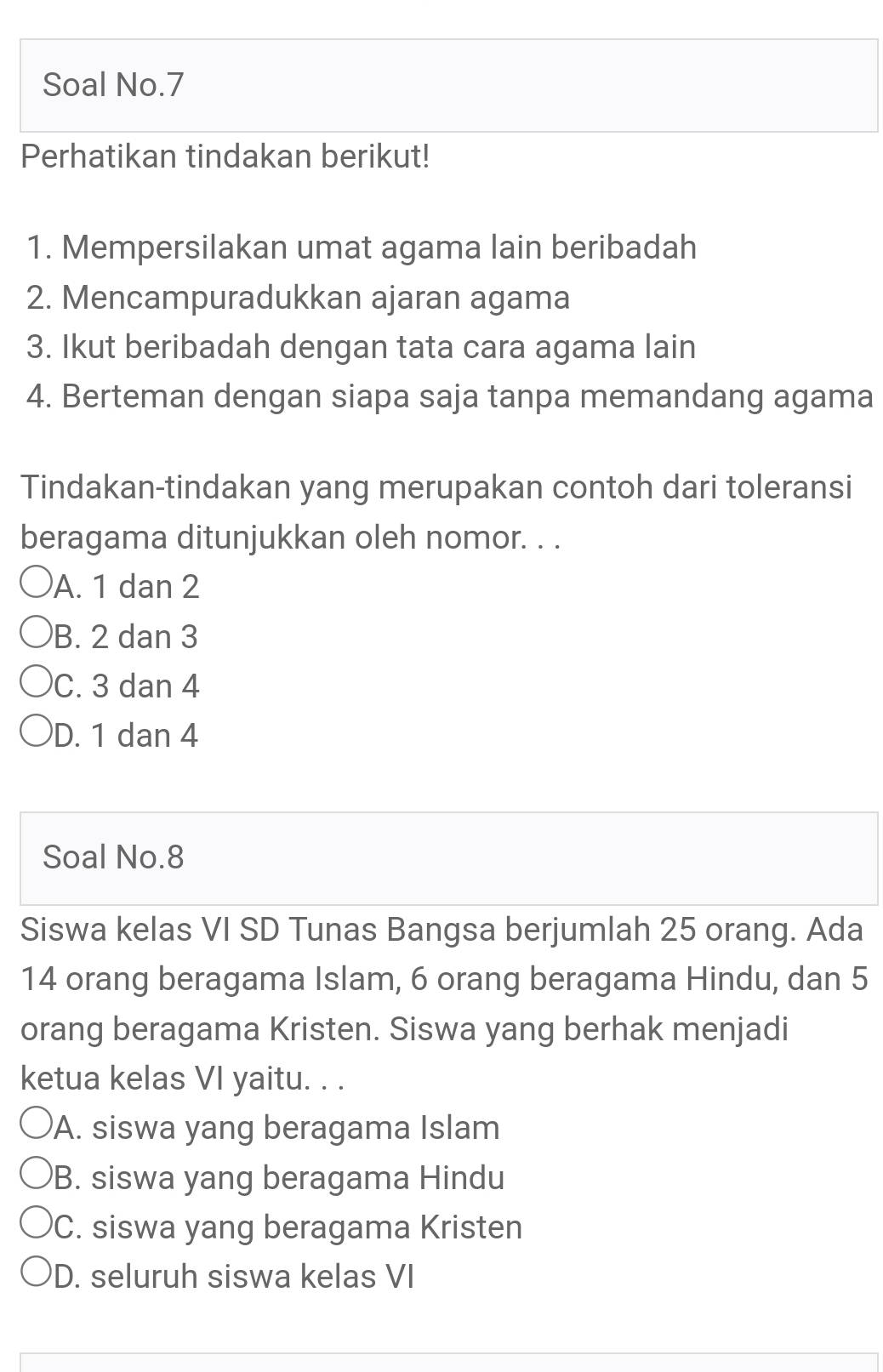 Soal No.7
Perhatikan tindakan berikut!
1. Mempersilakan umat agama lain beribadah
2. Mencampuradukkan ajaran agama
3. Ikut beribadah dengan tata cara agama lain
4. Berteman dengan siapa saja tanpa memandang agama
Tindakan-tindakan yang merupakan contoh dari toleransi
beragama ditunjukkan oleh nomor. . .
A. 1 dan 2
B. 2 dan 3
C. 3 dan 4
D. 1 dan 4
Soal No. 8
Siswa kelas VI SD Tunas Bangsa berjumlah 25 orang. Ada
14 orang beragama Islam, 6 orang beragama Hindu, dan 5
orang beragama Kristen. Siswa yang berhak menjadi
ketua kelas VI yaitu. . .
A. siswa yang beragama Islam
B. siswa yang beragama Hindu
C. siswa yang beragama Kristen
D. seluruh siswa kelas VI