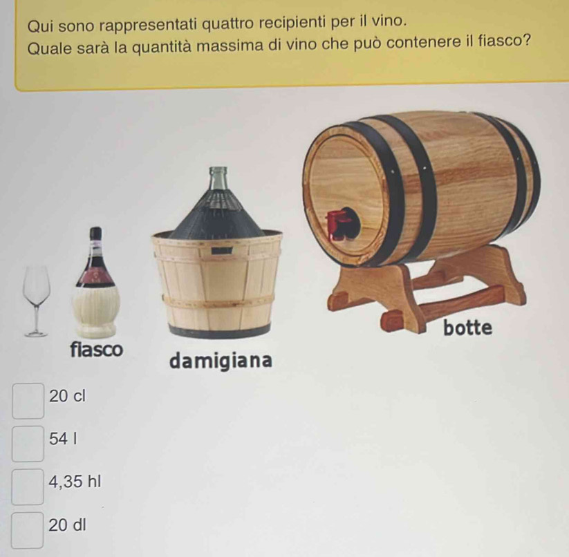 Qui sono rappresentati quattro recipienti per il vino.
Quale sarà la quantità massima di vino che può contenere il fiasco?
fiasco damigiana
20 cl
54 1
4,35 hl
20 dl