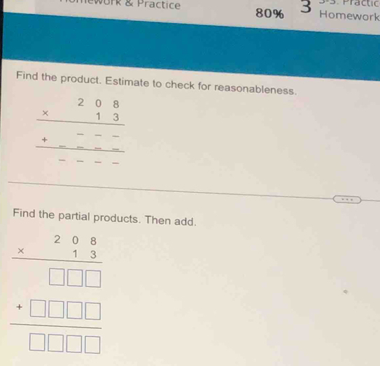 Practic
ork & Practice 80% 3 Homework
Find the product. Estimate to check for reasonableness.
beginarrayr 208 * 13 hline ---- hline ----endarray
Find the partial products. Then add.
beginarrayr 286 * 13 hline □ □ 1 +□ □ □  hline □ □ □ endarray