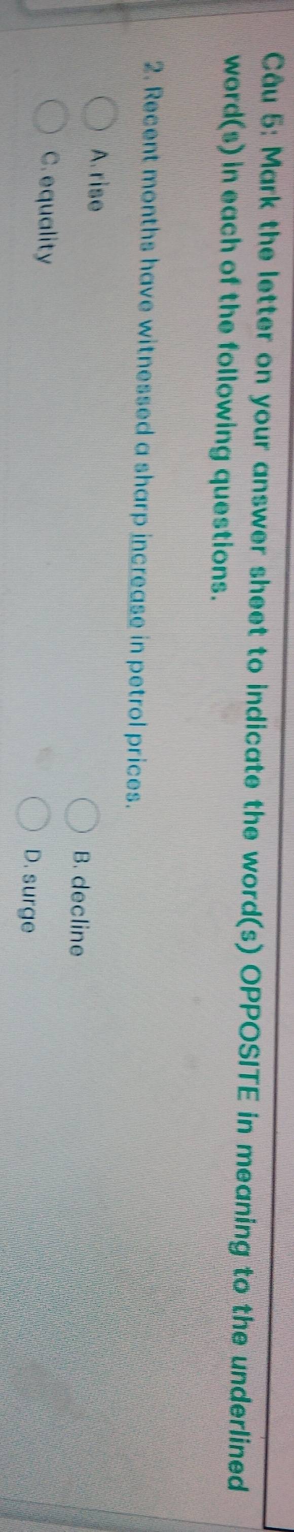 Mark the letter on your answer sheet to indicate the word(s) OPPOSITE in meaning to the underlined
word(s) in each of the following questions.
2. Recent months have witnessed a sharp increase in petrol prices.
A. rise B. decline
C. equality D. surge