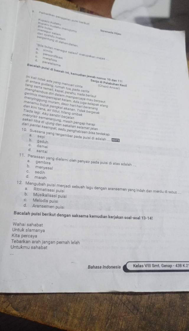 Perhatikan penggaien pulai berkut
Kupacu kūdaku
Bilta bulan
Kupaou kudaku menujumu Serenada Mijæu
ménégur salam
dan syahdu malam
bergantung di dahan-dahan.
''Bila bulan menegur salam' merupakan majas
a. simile b. personifikasi
c. metafors
d. paralelisme
Bacalah puisi di bawah ini, kemudian jawab nomor 10 dan 11! Senja di Pelabuhan Kecil
Ini kali tidak ada yang mencari cinta (Chairil Anwar)
di antara gudang, rumah tua, pada cerita
tang serta ternali, kapal, perahu, tiada berlaut
menghembus diri dalam mempercaya mau berpaut.
gerimis mempercepat kelam. Ada juga kelepak elang
menyinggung muram, desir harl-hari berenang
menemu bujuk pangkal akanan. Tidak bergerak
dan kini tana, air tidur, hilang ombak
Tiada lagi. Aku sendiri berjalan
menyisir semenanjung, masih pengap harap
sekali tiba di ujung dan sekalian selamat jaian
dari pantai keempat, sedu penghabisan bisa terdekap.
10. Suasana yang tergambar pada puisi di adalah .... o
a sepi
b. gaduh
c. damai
d. santai
11. Perasaan yang dialami oleh penyair pada puisi di atas adalah ....
a. gembira
b. menyesal
c. sedih
d. marah
12. Mengubah puisi menjadi sebuah lagu dengan aransemen yang indah dan merdu di sebut ....
a. Ritmatisasi puisi
b. Musikalisasi puisi
c. Melodis puisi
d. Aransemen puisi
Bacalah puisi berikut dengan saksama kemudian kerjakan soal-soal 13-14!
Wahai sahabat
Untuk slamanya
Kita percaya
Tebarkan arah jangan pernah lelah
Untukmu sahabat
Bahasa Indonesia Kelas VIII Smt. Genap - 43B K.2